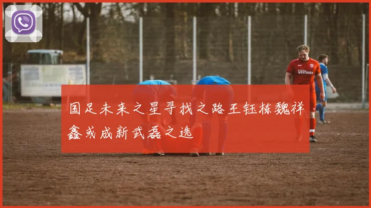 国足未来之星寻找之路王钰栋魏祥鑫或成新武磊之选