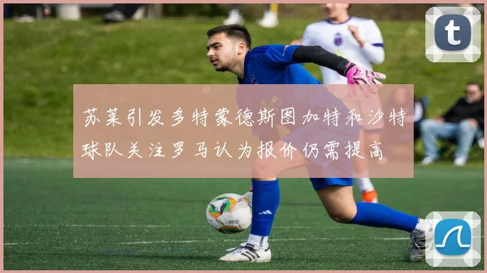 苏莱引发多特蒙德斯图加特和沙特球队关注罗马认为报价仍需提高