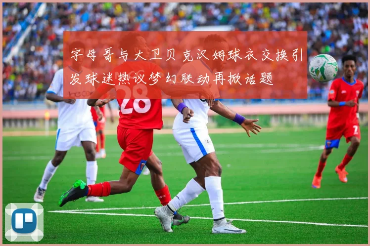 字母哥与大卫贝克汉姆球衣交换引发球迷热议梦幻联动再掀话题