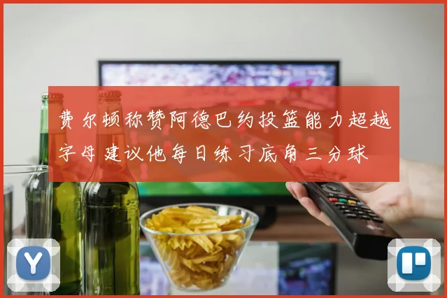 费尔顿称赞阿德巴约投篮能力超越字母建议他每日练习底角三分球