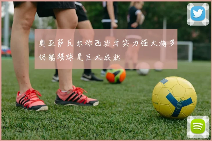 奥亚萨瓦尔称西班牙实力强大梅罗仍能踢球是巨大成就