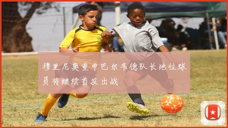 穆里尼奥重申巴尔韦德队长地位球员将继续首发出战