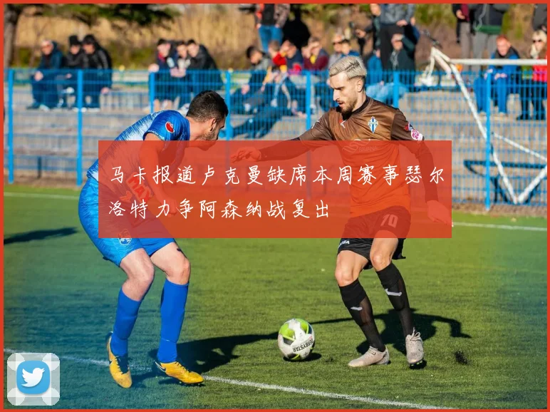 马卡报道卢克曼缺席本周赛事瑟尔洛特力争阿森纳战复出