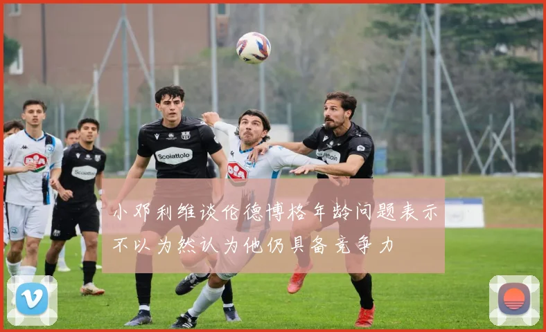 小邓利维谈伦德博格年龄问题表示不以为然认为他仍具备竞争力