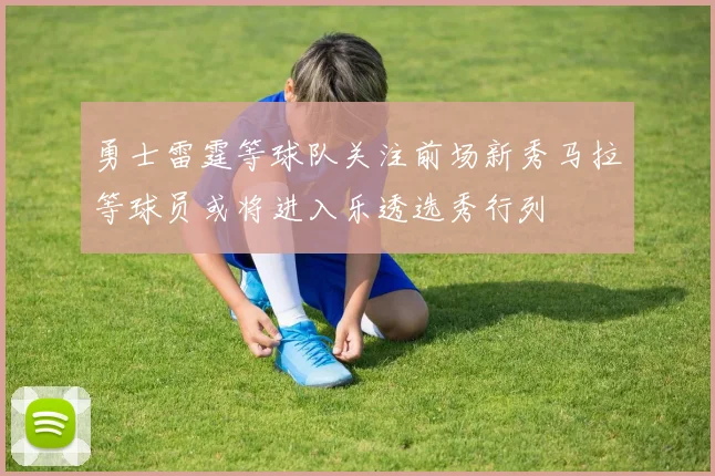 勇士雷霆等球队关注前场新秀马拉等球员或将进入乐透选秀行列