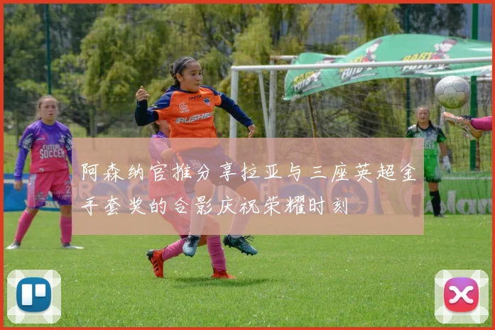 阿森纳官推分享拉亚与三座英超金手套奖的合影庆祝荣耀时刻