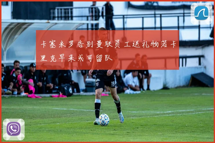 卡塞米罗告别曼联员工送礼物若卡里克早来或可留队
