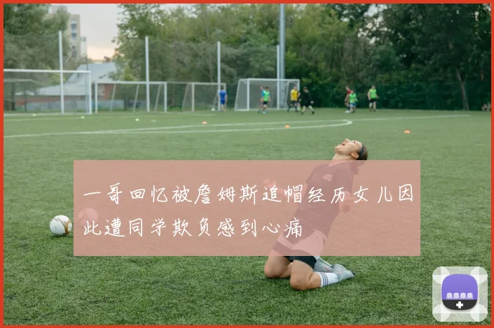 一哥回忆被詹姆斯追帽经历女儿因此遭同学欺负感到心痛