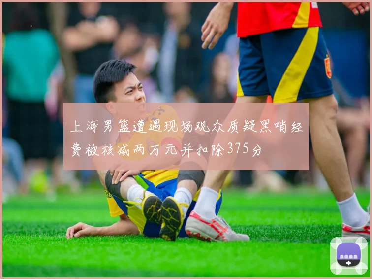 上海男篮遭遇现场观众质疑黑哨经费被核减两万元并扣除375分