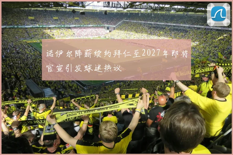 诺伊尔降薪续约拜仁至2027年即将官宣引发球迷热议
