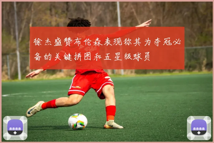 徐杰盛赞布伦森表现称其为夺冠必备的关键拼图和五星级球员