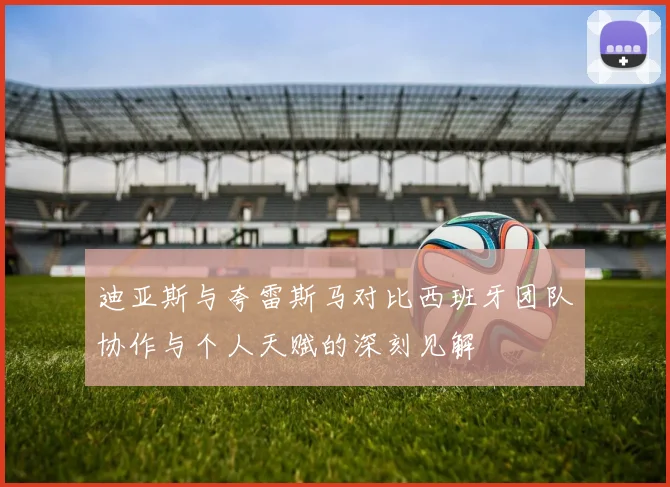 迪亚斯与夸雷斯马对比西班牙团队协作与个人天赋的深刻见解
