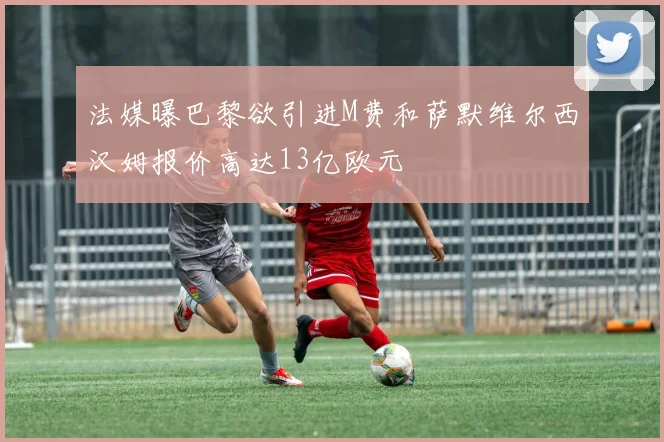 法媒曝巴黎欲引进M费和萨默维尔西汉姆报价高达13亿欧元