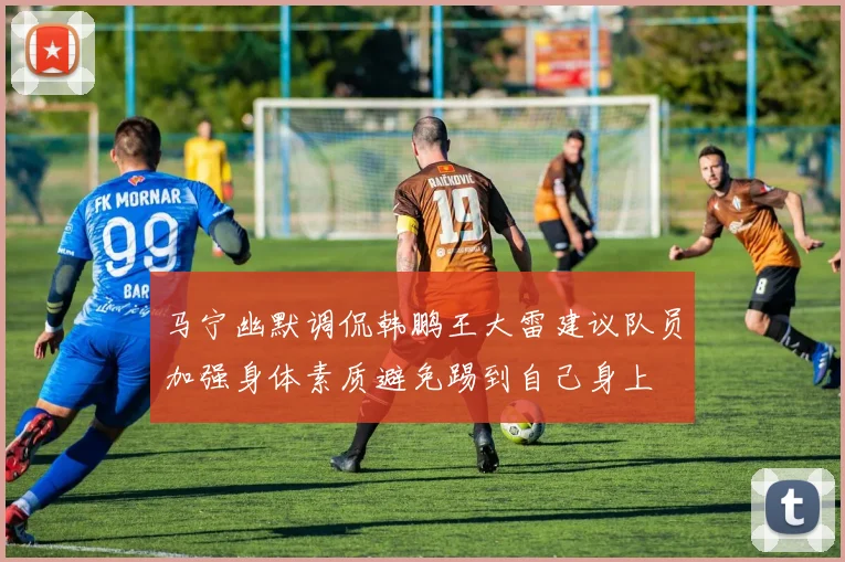 马宁幽默调侃韩鹏王大雷建议队员加强身体素质避免踢到自己身上