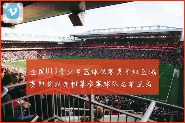 全国U15青少年篮球联赛男子组区域赛即将拉开帷幕参赛球队名单正式公布