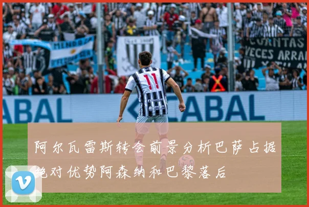 阿尔瓦雷斯转会前景分析巴萨占据绝对优势阿森纳和巴黎落后
