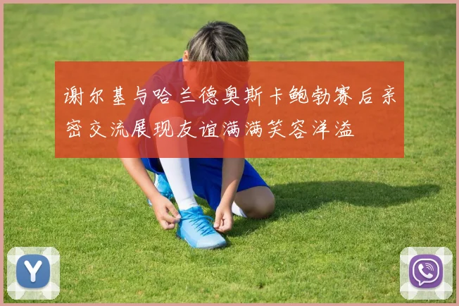 谢尔基与哈兰德奥斯卡鲍勃赛后亲密交流展现友谊满满笑容洋溢