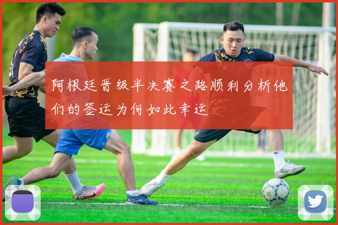 阿根廷晋级半决赛之路顺利分析他们的签运为何如此幸运