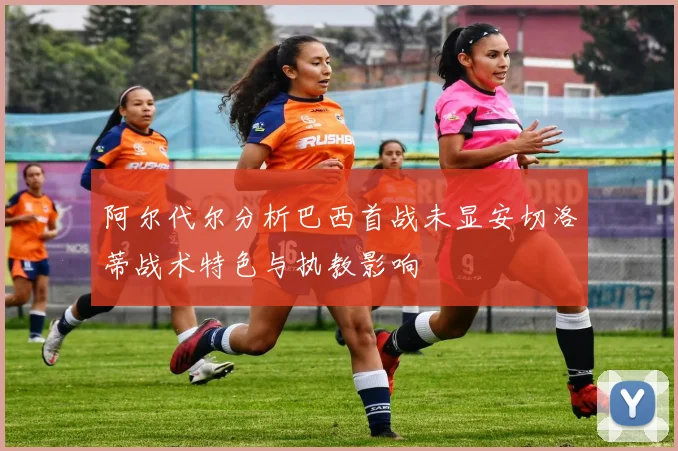 阿尔代尔分析巴西首战未显安切洛蒂战术特色与执教影响