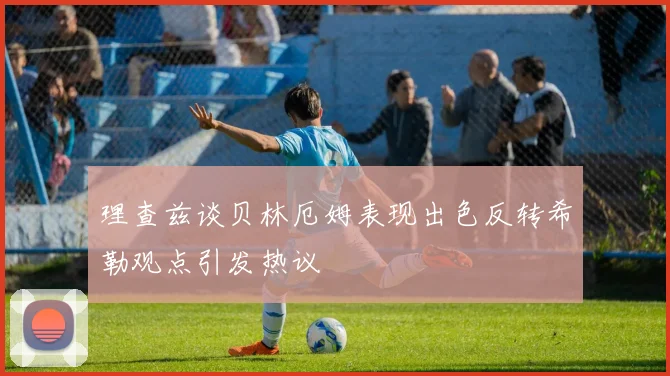 理查兹谈贝林厄姆表现出色反转希勒观点引发热议