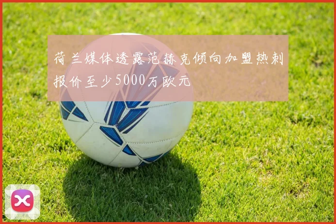 荷兰媒体透露范赫克倾向加盟热刺报价至少5000万欧元