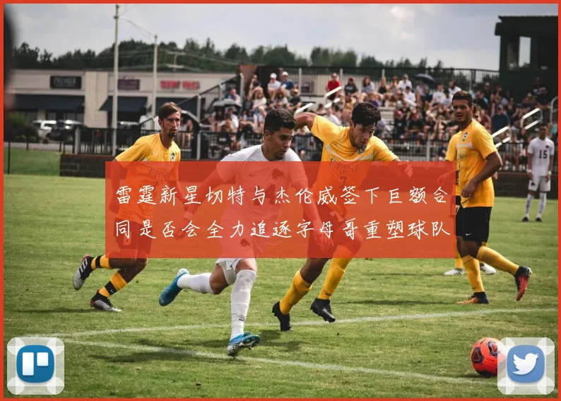 雷霆新星切特与杰伦威签下巨额合同是否会全力追逐字母哥重塑球队实力