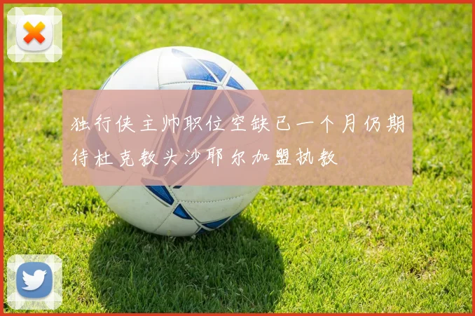 独行侠主帅职位空缺已一个月仍期待杜克教头沙耶尔加盟执教