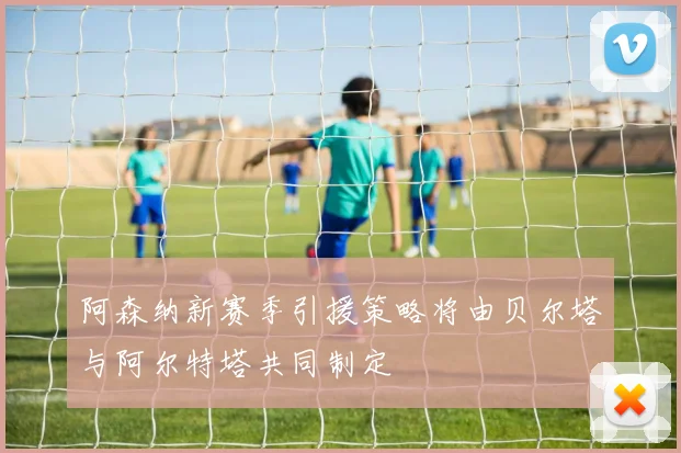 阿森纳新赛季引援策略将由贝尔塔与阿尔特塔共同制定