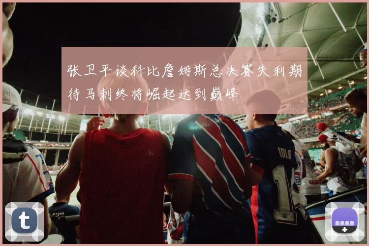 张卫平谈科比詹姆斯总决赛失利期待马刺终将崛起达到巅峰