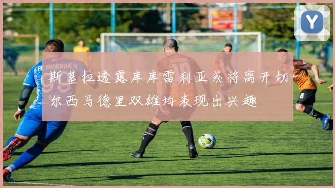 斯基拉透露库库雷利亚或将离开切尔西马德里双雄均表现出兴趣