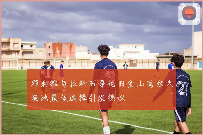 邓利维与拉科布争论旧金山高尔夫场地最佳选择引发热议