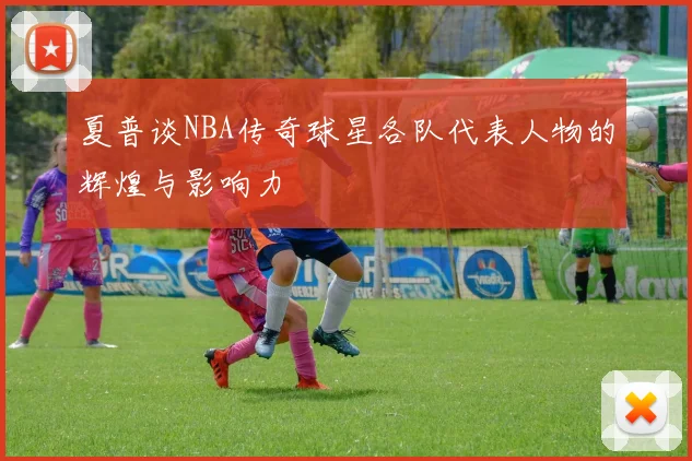 夏普谈NBA传奇球星各队代表人物的辉煌与影响力