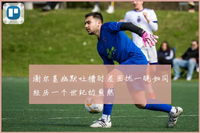 谢尔基幽默吐槽时差困扰一晚如同经历一个世纪的煎熬