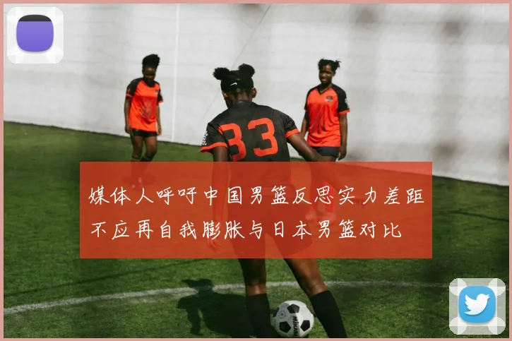 媒体人呼吁中国男篮反思实力差距不应再自我膨胀与日本男篮对比